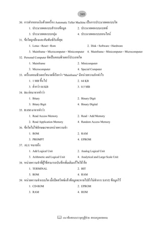395
30. การฝากถอนเงินดวยเครื่อง Automatic Teller Machine เปนการประมวลผลแบบใด
         1. ประมวลผลแบบสํารองขอมูล              2. ประมวลผลแบบแบทซ
         3. ประมวลผลแบบกลุม                     4. ประมวลผลแบบออนไลน
31. ขอใดถูกตองและสัมพันธกันที่สุด
         1. Lotus - Reset - Rom                           2. Disk - Software - Hardware
         3. Mainframe - Microcomputer - Minicomputer 4. Mainframe - Minicomputer - Microcomputer
32. Personal Computer จัดเปนคอมพิวเตอรประเภทใด
         1. Mainframe                            2. Minicomputer
         3. Microcomputer                        4. Special Computer
33. เครื่องคอมพิวเตอรขนาดที่เรียกวา "Mainframe" มีหนวยความจําเทาไร
         1. 1 MB ขึ้นไป                          2. 64 KB
         3. ต่ํากวา 64 KB                       3. 0.5 MB
34. Bit ยอมาจากคําวา
         1. Bitary                               2. Binary Digit
         3. Bitary Bigit                         4. Binary Digital
35. RAM มาจากคําวา
         1. Read Access Memory                   2. Read - Add Memory
         2. Read Application Memory              4. Random Access Memory
36. ขอใดไมใชลักษณะของหนวยความจํา
         1. ROM                                  2. RAM
         3. PROMPT                               4. EPROM
37. ALU หมายถึง
         1. Add Logical Unit                     2. Analog Logical Unit
         3. Arithmetic and Logical Unit          4. Analytical and Large-Scale Unit
38. หนวยความจําที่ผใชสามารถบันทึกเพิ่มเติมแกไขได คือ
                        ู
         1. TERMINAL                             2. BIT
         3. ROM                                  4. RAM
39. หนวยความจําแบบใด เมื่อปดสวิทซแลวขอมูลจะหายไปถาไมทําการ SAVE ขอมูลไว
         1. CD-ROM                               2. EPROM
         3. RAM                                  4. ROM




                                  แนวขอสอบบรรจุครูผูชวย: สอบครูดอทคอม
 