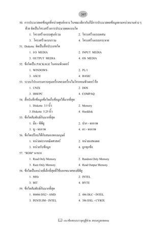 397
50. การประมวลผลขอมูลที่หนวยศูนยกลาง ในขณะเดียวกันก็มีการประมวลผลขอมูลตามหนวยงานตาง ๆ
     ดวย จัดเปนโครงสรางการประมวลผลแบบใด
         1. โครงสรางแบบศูนยรวม                2. โครงสรางแบบผสม
         3. โครงสรางแบบรวม                     4. โครงสรางแบบกระจาย
51. Diskette จัดเปนสื่อประเภทใด
         1. I/O MEDIA                           2. INPUT MEDIA
         3. OUTPUT MEDIA                        4. OS MEDIA
52. ขอใดเปน PACKAGE ในคอมพิวเตอร
         1. WINDOWS                             2. PL/1
         3. ASCII                               4. BASIC
53. ระบบโปรแกรมควบคุมเครื่องของเครื่องไมโครคอมพิวเตอร คือ
         1. UNIX                                2. DOS
         3. IBM/PC                              4. COMPAQ
54. สื่อบันทึกขอมูลขอใดเก็บขอมูลไดมากที่สุด
         1. Diskette 3.5 นิ้ว                   2. Memory
         3. Diskette 5.25 นิ้ว                  4. Harddisk
55. ขอใดสัมพันธกันมากที่สุด
         1. มือ - ซีพียู                        2. ปาก - จอภาพ
         3. หู - จอภาพ                          4. ตา - จอภาพ
56. ขอใดเปรียบไดกบสมองของมนุษย
                       ั
         1. หนวยตรรกคณิตศาสตร                 2. หนวยแสดงผล
         3. หนวยรับขอมูล                      4. ถูกทุกขอ
57. "ROM" มาจาก
         1. Read Only Memory                    2. Random Only Memory
         3. Ram Only Memory                     4. Read Output Memory
58. ขอใดเปนหนวยที่เล็กที่สุดที่ใชบอกขนาดของซีพียู
         1. MHz                                 2. INTEL
         3. BIT                                 4. BYTE
59. ขอใดสัมพันธกันมากที่สุด
         1. 80486 DX2 - AMD                     2. 486 DLC - INTEL
         3. PENTUIM - INTEL                     4. 386 DXL - CYRIX



                                แนวขอสอบบรรจุครูผูชวย: สอบครูดอทคอม
 