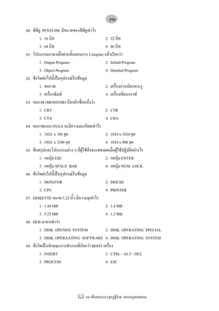 398
60. ซีพียู PENTUIM มีขนาดของซีพียูเทาไร
         1. 16 บิท                              2. 32 บิท
         3. 64 บิท                              4. 86 บิท
61. โปรแกรมภาษาเมื่อผานขั้นตอนการ Compiler แลวเรียกวา
         1. Output Program                      2. InStall Program
         3. Object Program                      4. Detailed Program
62. ขอใดตอไปนี้เปนอุปกรณรับขอมูล
         1. จอภาพ                               2. เครื่องอานบัตรเจาะรู
         3. เครื่องพิมพ                        4. เครื่องเขียนกราฟ
63. จอภาพ (MONITOR) เรียกอีกชื่อหนึ่งวา
         1. CRT                                 2. CTR
         3. CTA                                 4. CRA
64. จอภาพแบบ SVGA จะมีความละเอียดเทาไร
         1. 1024 x 768 จุด                      2. 1024 x 1024 จุด
         3. 1024 x 1280 จุด                     4. 1024 x 800 จุด
65. ขอสรุปและโปรแกรมตาง ๆ ที่ผูใชสั่งจะแสดงผลเมื่อผูใชปฏิบัติอยางไร
         1. กดปุม ESC                          2. กดปุม ENTER
         3. กดปุม SPACE BAR                    4. กดปุม NUM LOCK
66. ขอใดตอไปนี้เปนอุปกรณรับขอมูล
         1. MONITOR                             2. MOUSE
         3. CPU                                 4. PRINTER
67. DISKETTE ขนาด 5.25 นิ้ว มีความจุเทาไร
         1. 1.44 MB                             2. 1.4 MB
         3. 5.25 MB                             4. 1.2 MB
68. DOS มาจากคําวา
         1. DISK OPENED SYSTEM                  2. DISK OPERATING SPECIAL
         3. DISK OPERAATING SOFTWARE 4. DISK OPERATING SYSTEM
69. ขอใดเปนลักษณะการทํางานที่เรียกวา BOOT เครื่อง
         1. INSERT                              2. CTRL - ALT - DEL
         3. PROCESS                             4. ESC




                                แนวขอสอบบรรจุครูผูชวย: สอบครูดอทคอม
 