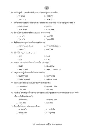 399
70. จํานวนปุมตาง ๆ บนแปนพิมพ (Keyboard) มาตรฐานมีจํานวนเทาไร
          1. 99 KEYS                                  2. 100 KEYS
          3. 101 KEYS                                 4. 110 KEYS
71. ถาผูพิมพตองการพิมพตัวอักษรบนในภาษาไทยและตัวอักษรใหญในภาษาอังกฤษตองใชปุมใด
          1. SPACE BAR                                2. ENTER
          3. NUM LOCK                                 4. CAPS LOCK
72. ขอใดเปนคําแปลของศัพท Globalization ในพจนานุกรม
          1. โลกานวัต                                 2. โลกาภิวติ
                                                                 ั
          3. โลกานุวัต                                4. โลกาอภิวัติ
73. สิ่งที่ตองทํากอนทุกครั้งเมื่อซื้อแผนดิสกเก็ตใหม
          1. COPY ไฟลปฏิบติการั                      2. TYPE ไฟลปฏิบัติการ
          3. FORMAT                                   4. CHKDSK
74. ขอใดเปน Application Program
          1. SPSS                                     2. LAN
          3. UPS                                      4. UNIX
75. "GIGO" มีความสัมพันธสอดคลองกับเรื่องใดมากที่สุด
          1. DATA                                     2. PROGRAM
          3. HARDWARE                                 4. LOGO COMPUTER
76. "สมุดรายนามผูใชโทรศัพทหนาเหลือง" จัดเปน
          1. HARDWARE                                 2. SOFTWARE
          3. INFORMATION                              4. PEOPLEWARE
77. การสัมภาษณเพื่อเก็บขอมูลเปนการเก็บขอมูลประเภทใด
          1. Primary Data                             2. Secondary Data
          3. Third Data                               4. Last Data
78. "นักศึกษาไปขอขอมูลเกี่ยวกับจํานวนประชากรภายในกรุงเทพมหานครจากสํานักงานสถิติแหงชาติ"
     เปนการเก็บขอมูลประเภทใด
          1. Primary Data                             2. Secondary Data
          3. Third Data                               4. Last Data
79. ขอใดเปนขั้นตอนการประมวลผลขอมูล
          1. ความรวดเร็ว                              2. ความแมนยํา
          3. การรวบรวม                                4. ความถูกตอง



                                แนวขอสอบบรรจุครูผูชวย: สอบครูดอทคอม
 