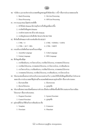 400
80. "บริษัท A & B จะทําการประมวลผลขอมูลของลูกคาสัปดาหละ 1 ครั้ง" เปนการประมวลผลแบบใด
        1. Batch Processing                     2. On-Line Processing
        3. Direct Processing                    4. Off-Line Processing
81. การ Format Disk มีจุดประสงคเพื่อ
        1. ทําใหแผน Diskette มีความจุในการเก็บขอมูลเพิ่มมากขึ้น
        2. การจัดเก็บขอมูลลง Diskette
        3. การทําความสะอาด (ลาง) แผน Diskette
        4. การจัดรูปแบบการบันทึกจัด TRACK จัด SECTOR
82. ขอใดเปนลักษณะการทํางานเชนเดียวกับ RESET
        1. CTRL + C                             2. CTRL + SCROLL + LOCK
        3. CTRL + ALT + DEL                     4. CTRL + SHIFT
83. ภาษาสั่งงานใดที่คลายภาษาเครื่องมากที่สุด
        1. Assembly Language                    2. Cobol Language
        3. Fortran Language                     4. RPG Language
84. ขอใดถูกตองที่สุด
        1. การเขียนผังงาน, การวิเคราะหงาน, การเขียนโปรแกรม, การทดสอบโปรแกรม
        2. การเขียนโปรแกรม, การทดสอบโปรแกรม, การวิเคราะหงาน, การเขียนผังงาน
        3. การวิเคราะหงาน, การเขียนผังงาน, การเขียนโปรแกรม, การทดสอบโปรแกรม
        4. การทดสอบโปรแกรม, การเขียนโปรแกรม, การเขียนผังงาน, การวิเคราะหงาน
85. "ผังงานแสดงขั้นตอนการทํางานในระบบงานอยางกวาง ๆ แสดงใหเห็นถึงขอมูลที่สงเขามาวาประมวล
                                                                                  
     ผลทางใด การประมวลผลใชอุปกรณใด และผลลัพธแสดงทางอุปกรณใด" เปนการทํางานของ
        1. ผังงานละเอียด                        2. ผังงานระบบ
        3. ผังงานโปรแกรม                        4. ถูกทุกขอ
86. "ผังงานที่แสดงรายละเอียดขั้นตอนการทํางาน เปนผังงานที่เขียนขึ้นเพื่อใหความสะดวกในการเขียน
    โปรแกรม" เปนการทํางานของ
        1. Program Flowchart                    2. System Flowchart
        3. Control Flowchart                    4. ถูกทุกขอ
87. อุปกรณที่นํามาใชชวยในการเขียนผังงาน คือ
        1. Template                             2. Connector
        3. Flowchart                            4. Platechart




                                  แนวขอสอบบรรจุครูผูชวย: สอบครูดอทคอม
 
