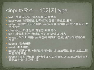  text : 한줄 글상자, 텍스트를 입력받음
 password : 비밀번호 입력상자, 값을 * 등으로 표시
 radio : 동그란 라디오 버튼, name값을 동일하게 주면 하나만 선
    택가능함
   checkbox : 다중선택 가능한 체크박스
   file : 파일을 첨부 형태로 서버로 보낼 때 사용
   image : 이미지 버튼 src속성에 이미지 경로, alt에 대체텍스트
    사용
   submit : 전송버튼
   reset : 취소버튼
   button : 범용버튼, 이벤트가 발생할 때 스크립트 또는 프로그램
    수행하기 위함
   hidden : 숨김 컨트롤, 화면에 표시되지 않으며 프로그램에 송신
    하려고 하는 데이터 지정
 