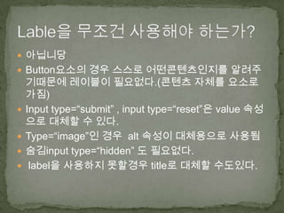  아닙니당
 Button요소의 경우 스스로 어떤콘텐츠인지를 알려주
    기때문에 레이블이 필요없다.(콘텐츠 자체를 요소로
    가짐)
   Input type=“submit” , input type=“reset”은 value 속성
    으로 대체할 수 있다.
   Type=“image”인 경우 alt 속성이 대체용으로 사용됨
   숨김input type=“hidden” 도 필요없다.
    label을 사용하지 못할경우 title로 대체할 수도있다.
 