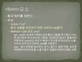  폼의 범위를 정한다
 속성
  Action =“url”
   폼의 내용을 처리하기 위한 서버의 url(필수)
  Method =“get 또는 post”
     get : action 속성에 지정한 url에 폼의 내용을 추가해서 서버
      에 송신하는 방식 form의 기본값, 데이터의 길이가 짧을경우
      적합하며 ,post보다 속도가 빠르나 주소창에 변수값이 노출
      되므로 보안상의 경우는 post를 사용한다
     post : 폼의 본문을 송신하는 방식, 길이가 길때 적합, 보안문
      제때문에 데이터값을 노출시킬수 없을때 (회원가입등) 사용
 