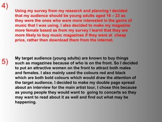 4)
     Using my survey from my research and planning I decided
     that my audience should be young adults aged 16 – 23 as
     they were the ones who were more interested in the genre of
     music that I was using. I also decided to make my magazine
     more female based as from my survey I learnt that they are
     more likely to buy music magazines if they were at cheap
     price, rather then download them from the internet.



     My target audience (young adults) are known to buy things
5)   such as magazines because of who is on the front. So I decided
     to put an attractive women on the front to attract both males
     and females. I also mainly used the colours red and black
     which are both bold colours which would draw the attention of
     the target audience. I decided to make my double page spread
     about an interview for the main artist tour, I chose this because
     as young people they would want to going to concerts so they
     may want to read about it as well and find out what may be
     happening.
 