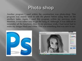 Another program I used within the construction was photo-shop. This
program was mainly used to edit the photos before using them on the
ancillary tasks. Again, I used this program within my previous work
therefore, it was rather easy to get the hang of. Although, it was difficult to
remember all the functions. Also, in my previous work, I had never had to
make my images black and white. This was something that was new to me.
 