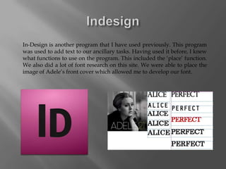 In-Design is another program that I have used previously. This program
was used to add text to our ancillary tasks. Having used it before, I knew
what functions to use on the program. This included the ‘place’ function.
We also did a lot of font research on this site. We were able to place the
image of Adele’s front cover which allowed me to develop our font.
 