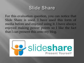 For this evaluation question, you can notice that
Slide Share is used. I have used this form of
media before and enjoyed using it. I have always
enjoyed making power points so I like the fact
that I can present this onto my blog.
 