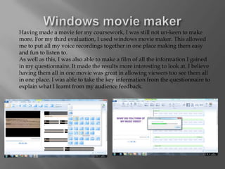 Having made a movie for my coursework, I was still not un-keen to make
more. For my third evaluation, I used windows movie maker. This allowed
me to put all my voice recordings together in one place making them easy
and fun to listen to.
As well as this, I was also able to make a film of all the information I gained
in my questionnaire. It made the results more interesting to look at. I believe
having them all in one movie was great in allowing viewers too see them all
in one place. I was able to take the key information from the questionnaire to
explain what I learnt from my audience feedback.
 