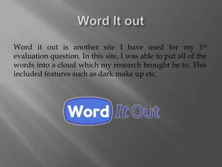 Word it out is another site I have used for my 1st
evaluation question. In this site, I was able to put all of the
words into a cloud which my research brought be to. This
included features such as dark make up etc.
 