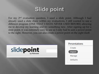 For my 2nd evaluation question, I used a slide point. Although I had
already used a slide share within my evaluations, I still wanted to use a
different program (ONE THAT I HAVE NEVER USED BEFORE) allowing
me to develop my learning and try something new. After signing up for a
slide point, it was extremely easy to use as I only had to add a power-point
to the sight. However, you can also create a power point on the sight itself.
 