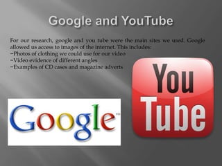 For our research, google and you tube were the main sites we used. Google
allowed us access to images of the internet. This includes:
−Photos of clothing we could use for our video
−Video evidence of different angles
−Examples of CD cases and magazine adverts
 