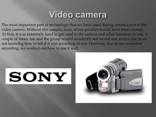 The most important part of technology that we have used during construction is the
video camera. Without this camera, none of our product would have been created.
At first, it was extremely hard to get used to the camera and what functions to use. A
couple of times, me and the group would accidently not record our scenes due to us
not knowing how to tell if it was recording or not. However, due to our extensive
recording, we worked out how to use it well.
 