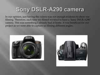 In our opinion, just having the videos was not enough evidence to show our
filming. Therefore, each time we filmed we tried to have a ‘Sony DSLR-A290’
camera. This was something I already had at home. It was beneficial for our
project as we were able to capture us filming different angles.
 