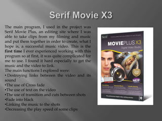 The main program, I used in the project was
Serif Movie Plus, an editing site where I was
able to take clips from my filming and music
and put them together in order to create, what I
hope is, a successful music video. This is the
first time I ever experienced working with this
program so at first, it was quite complicated for
me to use. I found it hard especially to get the
music and the video to link.
The main functions I explored were:
• Destroying links between the video and its
sound
•The use of Cross fade
•The use of text on the video
•The use of transition and cuts between shots
•Fade into black
•Linking the music to the shots
•Decreasing the play speed of some clips
 