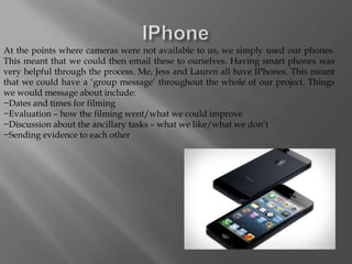 At the points where cameras were not available to us, we simply used our phones.
This meant that we could then email these to ourselves. Having smart phones was
very helpful through the process. Me, Jess and Lauren all have IPhones. This meant
that we could have a ‘group message’ throughout the whole of our project. Things
we would message about include:
−Dates and times for filming
−Evaluation – how the filming went/what we could improve
−Discussion about the ancillary tasks – what we like/what we don’t
−Sending evidence to each other
 
