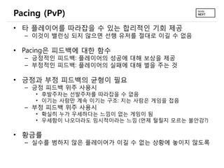Pacing (PvP)
• 타 플레이어를 따라잡을 수 있는 합리적인 기회 제공
  – 이것이 밸런싱 되지 않으면 선행 유저를 절대로 이길 수 없음

• Pacing은 피드백에 대한 함수
  – 긍정적인 피드백: 플레이어의 성공에 대해 보상을 제공
  – 부정적인 피드백: 플레이어의 실패에 대해 벌을 주는 것

• 긍정과 부정 피드백의 균형이 필요
  – 긍정 피드백 위주 사용시
     • 후발주자는 선발주자를 따라잡을 수 없음
     • 이기는 사람만 계속 이기는 구조: 지는 사람은 게임을 접음
  – 부정 피드백 위주 사용시
     • 확실히 누가 우세하다는 느낌이 없는 게임이 됨
     • 우세함이 나오더라도 임시적이라는 느낌 (언제 털릴지 모르는 불안감?)

• 황금률
  – 실수를 범하지 않은 플레이어가 이길 수 없는 상황에 놓이지 않도록
 
