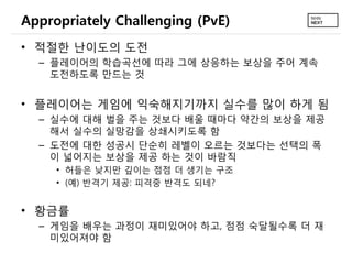 Appropriately Challenging (PvE)
• 적절한 난이도의 도전
  – 플레이어의 학습곡선에 따라 그에 상응하는 보상을 주어 계속
    도전하도록 만드는 것


• 플레이어는 게임에 익숙해지기까지 실수를 많이 하게 됨
  – 실수에 대해   벌을 주는 것보다 배울 때마다 약간의 보상을 제공
    해서 실수의   실망감을 상쇄시키도록 함
  – 도전에 대한   성공시 단순히 레벨이 오르는 것보다는 선택의 폭
    이 넓어지는   보상을 제공 하는 것이 바람직
     • 허들은 낮지만 깊이는 점점 더 생기는 구조
     • (예) 반격기 제공: 피격중 반격도 되네?


• 황금률
  – 게임을 배우는 과정이 재미있어야 하고, 점점 숙달될수록 더 재
    미있어져야 함
 