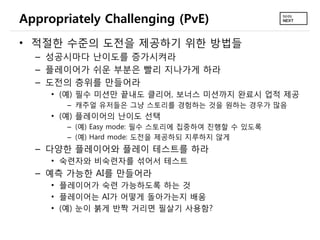Appropriately Challenging (PvE)
• 적절한 수준의 도전을 제공하기 위한 방법들
  – 성공시마다 난이도를 증가시켜라
  – 플레이어가 쉬운 부분은 빨리 지나가게 하라
  – 도전의 층위를 만들어라
     • (예) 필수 미션만 끝내도 클리어, 보너스 미션까지 완료시 업적 제공
       – 캐주얼 유저들은 그냥 스토리를 경험하는 것을 원하는 경우가 많음
     • (예) 플레이어의 난이도 선택
       – (예) Easy mode: 필수 스토리에 집중하여 진행할 수 있도록
       – (예) Hard mode: 도전을 제공하되 지루하지 않게
  – 다양한 플레이어와 플레이 테스트를 하라
     • 숙련자와 비숙련자를 섞어서 테스트
  – 예측 가능한 AI를 만들어라
     • 플레이어가 숙련 가능하도록 하는 것
     • 플레이어는 AI가 어떻게 돌아가는지 배움
     • (예) 눈이 붉게 반짝 거리면 필살기 사용함?
 