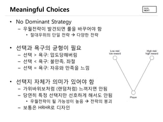 Meaningful Choices
• No Dominant Strategy
  – 우월전략이 발견되면 룰을 바꾸어야 함
     • 절대우위의 단일 전략  다양한 전략


• 선택과 욕구의 균형이 필요
  – 선택 > 욕구: 압도당해버림
  – 선택 < 욕구: 불만족, 좌절
  – 선택 = 욕구: 자유와 만족을 느낌


• 선택지 자체가 의미가 있어야 함
  – 가위바위보처럼 (랜덤처럼) 느껴지면 안됨
  – 당연히 특정 선택지만 선호하게 해서도 안됨
     • 우월전략이 될 가능성이 높음  전략의 붕괴
  – 보통은 HRHR로 디자인
 
