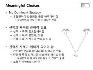 Meaningful Choices
• No Dominant Strategy
  – 우월전략이 발견되면 룰을 바꾸어야 함
     • 절대우위의 단일 전략  다양한 전략


• 선택과 욕구의 균형이 필요
  – 선택 >...