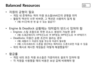 Balanced Resources
• 자원의 균형이 필요
  – 게임 내 존재하는 여러 자원 요소들(stat)간의 균형을 의미
  – 활동적 액션이 너무 비싸면, 그 액션은 사용하지 않게 됨
    • (예) 4시간에 한 번 쓸 수 있는 필살기?


• Engine & Deadlock 상황에는 대처법이 반드시 있어야 함
  – Engines: 스킬 조합으로 무한 리소스 생성이 가능한 경우
    • (예) 드래곤에이지: HP약간소모  MP생성, MP약간소모  HP채우기
  – Deadlocks: 자원간 순환 조건이 걸리는 경우
    • (예) 세틀러 3: 석공의 집을 짓는데 석공이 필요함
    • (예) 스타크래프트: 드론을 생산하는 해처리는 드론으로만 지을 수 있음
  – 위의 예시로 제시한 게임들은 어떻게 해결했을까?

• 황금률
  – 게임 내의 모든 자원 요소들은 가끔이라도 쓸모가 있어야 함
  – 각 자원을 사용했을 때의 비용은 보상 값에 비례해야 함
 