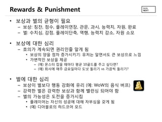 Rewards & Punishment
• 보상과 벌의 균형이 필요
  – 보상: 칭찬, 점수, 플레이연장, 관문, 과시, 능력치, 자원, 완료
  – 벌: 수치심, 감점, 플레이단축, 역행, 능력치 감소, 자원 소모

• 보상에 대한 심리
  – 호의가 계속되면 권리인줄 알게 됨
    • 보상의 양을 점차 증가시키기: 유저는 알면서도 큰 보상으로 느낌
    • 가변적인 보상을 제공
       – (예) 몬스터 잡을 때마다 평균 10골드를 주고 싶다면?
       – (예) 회사에 매주 금요일마다 도넛 돌리기 vs 가끔씩 돌리기?


• 벌에 대한 심리
  – 보상이 벌보다 행동 강화에 유리 (예: WoW의 음식 버프)
  – 강력한 벌은 강력한 보상과 함께 밸런싱 되어야 함
  – 벌의 가능성은 도전을 증가시킴
    • 플레이어는 자신의 성공에 대해 자부심을 갖게 됨
    • (예) 디아블로의 하드코어 모드
 