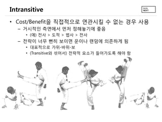 Intransitive
• Cost/Benefit을 직접적으로 연관시킬 수 없는 경우 사용
  – 거시적인 측면에서 먼저 정해놓기에 좋음
     • (예) 전사 > 도적 > 법사 > 전사
  – 전략이 너무 뻔히 보이면 운이나 랜덤에 의존하게 됨
     • 대표적으로 가위-바위-보
     • (Transitive와 섞어서) 전략적 요소가 들어가도록 해야 함
 