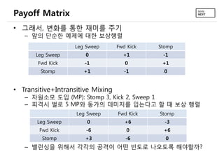 Payoff Matrix
• 그래서, 변화를 통한 재미를 주기
   – 앞의 단순한 예제에 대한 보상행렬
                   Leg Sweep       Fwd Kick   Stomp
       Leg Sweep       0             +1        -1
       Fwd Kick        -1             0        +1
        Stomp         +1              -1        0


• Transitive+Intransitive Mixing
   – 자원소모 도입 (MP): Stomp 3, Kick 2, Sweep 1
   – 피격시 벌로 5 MP와 동가의 데미지를 입는다고 할 때 보상 행렬
                    Leg Sweep      Fwd Kick   Stomp
       Leg Sweep        0             +6        -3
        Fwd Kick       -6              0       +6
         Stomp         +3             -6        0
   – 밸런싱을 위해서 각각의 공격이 어떤 빈도로 나오도록 해야할까?
 
