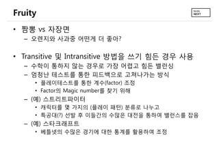 Fruity
• 짬뽕 vs 자장면
  – 오렌지와 사과중 어떤게 더 좋아?

• Transitive 및 Intransitive 방법을 쓰기 힘든 경우 사용
  – 수학이 통하지 않는 경우로 가장 어렵고 힘든 밸런싱
  – 엄청난 테스트를 통한 피드백으로 고쳐나가는 방식
     • 플레이테스트를 통한 계수(factor) 조정
     • Factor의 Magic number를 찾기 위해
  – (예) 스트리트파이터
     • 캐릭터를 몇 가지의 (플레이 패턴) 분류로 나누고
     • 특공대(?) 선발 후 이들간의 수많은 대전을 통하여 밸런스를 잡음
  – (예) 스타크래프트
     • 베틀넷의 수많은 경기에 대한 통계를 활용하여 조정
 