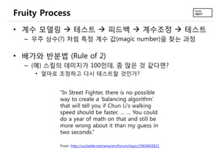 Fruity Process
• 계수 모델링  테스트  피드백  계수조정  테스트
  – 우주 상수(?) 처럼 특정 계수 값(magic number)을 찾는 과정

• 배가와 반분법 (Rule of 2)
  – (예) 스킬의 데미지가 100인데, 좀 많은 것 같다면?
     • 얼마로 조정하고 다시 테스트할 것인가?


           “In Street Fighter, there is no possible
           way to create a ‘balancing algorithm’
           that will tell you if Chun Li's walking
           speed should be faster. … … You could
           do a year of math on that and still be
           more wrong about it than my guess in
           two seconds.”

           From http://us.battle.net/wow/en/forum/topic/1965842821
 
