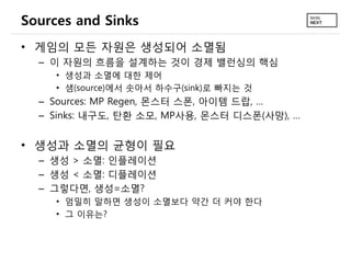 Sources and Sinks
• 게임의 모든 자원은 생성되어 소멸됨
  – 이 자원의 흐름을 설계하는 것이 경제 밸런싱의 핵심
     • 생성과 소멸에 대한 제어
     • 샘(source)에서 솟아서 하수구(sink)로 빠지는 것
  – Sources: MP Regen, 몬스터 스폰, 아이템 드랍, …
  – Sinks: 내구도, 탄환 소모, MP사용, 몬스터 디스폰(사망), …


• 생성과 소멸의 균형이 필요
  – 생성 > 소멸: 인플레이션
  – 생성 < 소멸: 디플레이션
  – 그렇다면, 생성=소멸?
     • 엄밀히 말하면 생성이 소멸보다 약간 더 커야 한다
     • 그 이유는?
 
