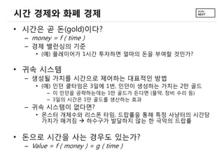 시간 경제와 화폐 경제
• 시간은 곧 돈(gold)이다?
  – money = f ( time )
  – 경제 밸런싱의 기준
     • (예) 플레이어가 1시간 투자하면 얼마의 돈을 부여할 것인가?

• 귀속 시스템
  – 생성될 가치를 시간으로 제어하는 대표적인 방법
     • (예) 인던 쿨타임은 3일에 1번, 인던이 생성하는 가치는 2만 골드
         – 이 인던을 공략하는데는 1만 골드가 든다면 (물약, 장비 수리 등)
         – 3일의 시간은 1만 골드를 생산하는 효과
  – 귀속 시스템이 없다면?
     • 몬스터 개체수와 리스폰 타임, 드랍률을 통해 특정 사냥터의 시간당
       가치가 매겨짐  하수구가 발달하지 않는 한 극악의 드랍률


• 돈으로 시간을 사는 경우도 있는가?
  – Value = f ( money ) = g ( time )
 