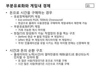 부분유료화와 게임내 경제
• 돈으로 시간을 구매하는 경우
 – 유료정액제(P2P) 게임
   • Eve-online의 PLEX, TERA의 Chronoscroll
   • 현금으로 플레이 사용권한을 구매하여 게임내에서 재판매 가능
 – 부분유료화(F2P) 게임
   • 거래 가능한 캐시 아이템
 – 현질(?)의 양성화가 가능: 작업장의 돈을 먹는 구조
   • (before) 현금  불법 작업장  게임머니
   • (after) 현금  게임사의 캐시아이템  게임머니
   • 주의! 인플레이션을 유발 시키는 게임 아이템 판매는 신중해야 함


• 시간과 돈의 순환 구조
 – 플레이어의 노력(시간)이 얼마만큼의 재화(골드)로 환산되는지
   인지할 수 있어야 함
   • 돈 많은 사람(직장인?)은 돈으로 가치를 구매
   • 시간 많은 사람(학생?)은 시간으로 가치를 구매
 