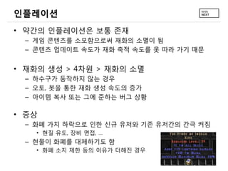 인플레이션
• 약간의 인플레이션은 보통 존재
  – 게임 콘텐츠를 소모함으로써 재화의 소멸이 됨
  – 콘텐츠 업데이트 속도가 재화 축적 속도를 못 따라 가기 때문


• 재화의 생성 > 4차원 > 재화의 소멸
  – 하수구가 동작하지 않는 경우
  – 오토, 봇을 통한 재화 생성 속도의 증가
  – 아이템 복사 또는 그에 준하는 버그 상황

• 증상
  – 화폐 가치 하락으로 인한 신규 유저와 기존 유저간의 간극 커짐
    • 현질 유도, 장비 면접, …
  – 현물이 화폐를 대체하기도 함
    • 화폐 소지 제한 등의 이유가 더해진 경우
 