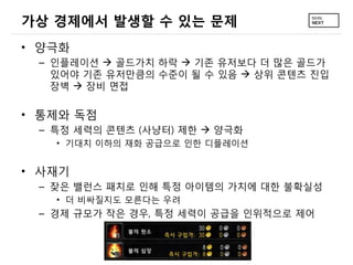 가상 경제에서 발생할 수 있는 문제
• 양극화
 – 인플레이션  골드가치 하락  기존 유저보다 더 많은 골드가
   있어야 기존 유저만큼의 수준이 될 수 있음  상위 콘텐츠 진입
   장벽  장비 면접

• 통제와 독점
 – 특정 세력의 콘텐츠 (사냥터) 제한  양극화
   • 기대치 이하의 재화 공급으로 인한 디플레이션


• 사재기
 – 잦은 밸런스 패치로 인해 특정 아이템의 가치에 대한 불확실성
   • 더 비싸질지도 모른다는 우려
 – 경제 규모가 작은 경우, 특정 세력이 공급을 인위적으로 제어
 