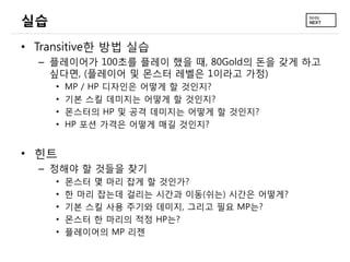 실습
• Transitive한 방법 실습
  – 플레이어가 100초를 플레이 했을 때, 80Gold의 돈을 갖게 하고
    싶다면, (플레이어 및 몬스터 레벨은 1이라고 가정)
     •   MP / HP 디자인은 어떻게 할 것인지?
     •   기본 스킬 데미지는 어떻게 할 것인지?
     •   몬스터의 HP 및 공격 데미지는 어떻게 할 것인지?
     •   HP 포션 가격은 어떻게 매길 것인지?


• 힌트
  – 정해야 할 것들을 찾기
     •   몬스터 몇 마리 잡게 할 것인가?
     •   한 마리 잡는데 걸리는 시간과 이동(쉬는) 시간은 어떻게?
     •   기본 스킬 사용 주기와 데미지, 그리고 필요 MP는?
     •   몬스터 한 마리의 적정 HP는?
     •   플레이어의 MP 리젠
 