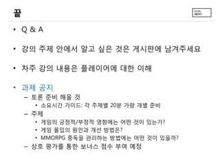 끝
• Q&A

• 강의 주제 안에서 알고 싶은 것은 게시판에 남겨주세요

• 차주 강의 내용은 플레이어에 대한 이해

• 과제 공지
    – 토론 준비 해올 것
      • 소요시간 가이드: 각 주제별 20분 가량 개별 준비
    – 주제
      • 게임의 긍정적/부정적 영향에는 어떤 것이 있는가?
      • 게임 몰입의 원인과 개선 방법은?
      • MMORPG 중독을 관리하는 방법에는 어떤 것이 있을까?
    – 상호 평가를 통한 보너스 점수 부여 예정
 