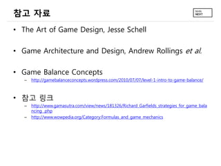 참고 자료
• The Art of Game Design, Jesse Schell

• Game Architecture and Design, Andrew Rollings et al.

• Game Balance Concepts
   –   http://gamebalanceconcepts.wordpress.com/2010/07/07/level-1-intro-to-game-balance/



• 참고 링크
   –   http://www.gamasutra.com/view/news/181326/Richard_Garfields_strategies_for_game_bala
       ncing_.php
   –   http://www.wowpedia.org/Category:Formulas_and_game_mechanics
 