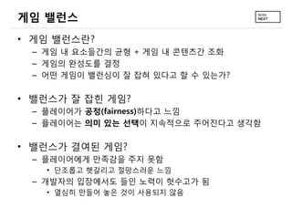 게임 밸런스
• 게임 밸런스란?
 – 게임 내 요소들간의 균형 + 게임 내 콘텐츠간 조화
 – 게임의 완성도를 결정
 – 어떤 게임이 밸런싱이 잘 잡혀 있다고 할 수 있는가?

• 밸런스가 잘 잡힌 게임?
 – 플레이어가 공정(fairness)하다고 느낌
 – 플레이어는 의미 있는 선택이 지속적으로 주어진다고 생각함

• 밸런스가 결여된 게임?
 – 플레이어에게 만족감을 주지 못함
   • 단조롭고 헷갈리고 절망스러운 느낌
 – 개발자의 입장에서도 들인 노력이 헛수고가 됨
   • 열심히 만들어 놓은 것이 사용되지 않음
 