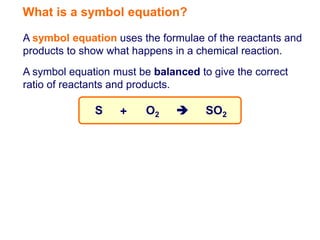 What is a symbol equation?

A symbol equation uses the formulae of the reactants and
products to show what happens in a chemical reaction.
A symbol equation must be balanced to give the correct
ratio of reactants and products.

              S    +     O2         SO2
 