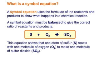 What is a symbol equation?

A symbol equation uses the formulae of the reactants and
products to show what happens in a chemical reaction.
A symbol equation must be balanced to give the correct
ratio of reactants and products.

              S    +     O2         SO2

This equation shows that one atom of sulfur (S) reacts
with one molecule of oxygen (O2) to make one molecule
of sulfur dioxide (SO2).
 