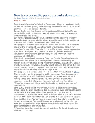 New tax proposed to perk up 2 parks downtown
By Tom Daykin of the Journal Sentinel
Aug. 4, 2012
Downtown Milwaukee's Cathedral Square would get a new band shell,
as well as restored grass, more seating, and restrooms to replace the
park's dozen or so portable toilets.
Juneau Park, just four blocks to the east, would have its bluff made
more stable, and its views of Lake Michigan improved, by removing
invasive trees and plants.
But neither project would be funded through the county's property
taxes. Instead, a new, additional tax would be paid only by residents
and business operators on downtown's east side.
The proposal calls for the Common Council and Mayor Tom Barrett to
approve the creation of a neighborhood improvement district for
downtown's east side. That district, a public agency, would impose an
additional tax capped at 25 cents for each $1,000 of assessed
valuation - amounting to $50 annually for the owner of a condo
assessed at $200,000.
The district would seek approval from the County Board and County
Executive Chris Abele for a management contract overseeing $4
million in improvements, along with maintenance, at Cathedral Square
and Juneau Park. Milwaukee County would still own the parks, but the
district and its private, nonprofit partners, the East Town Association
and Juneau Park Friends, would manage them.
The proposal is a revised version of a plan that first surfaced in 2011.
The campaign for its approval is led by developer Gary Grunau, who
says the district would fund badly needed improvements without
having to tap the cash-strapped county's general property tax
revenue. He said similar plans have worked well in other cities.
"There's a movement where neighborhoods are taking over parks,"
Grunau said.
John Lunz, president of Preserve Our Parks, a local parks advocacy
group, says the plan could give too much power over Cathedral Square
to the East Town Association. That group, an organization of
businesses on downtown's east side, sponsors Jazz in the Park, Bastille
Days and the East Town Market - all events that use Cathedral Square.
Lunz said his group's members are concerned that plans to replace a
temporary stage at Cathedral Square, which is used for Jazz in the
Park and other events, with a permanent band shell could harm the
park's atmosphere and character.
"It's a nice place for people to just sit out there for lunch breaks and
whatnot," Lunz said.
 