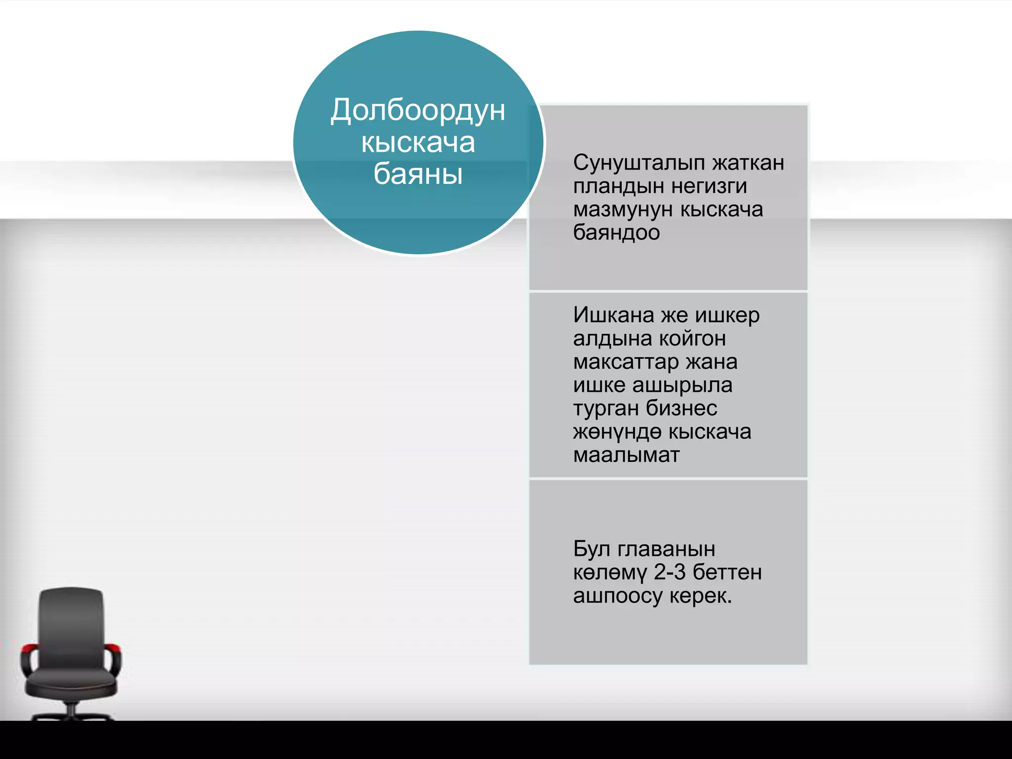Сунушталып жаткан
пландын негизги
мазмунун кыскача
баяндоо
Ишкана же ишкер
алдына койгон
максаттар жана
ишке ашырыла
турган бизнес
жөнүндө кыскача
маалымат
Бул главанын
көлөмү 2-3 беттен
ашпоосу керек.
Долбоордун
кыскача
баяны
 