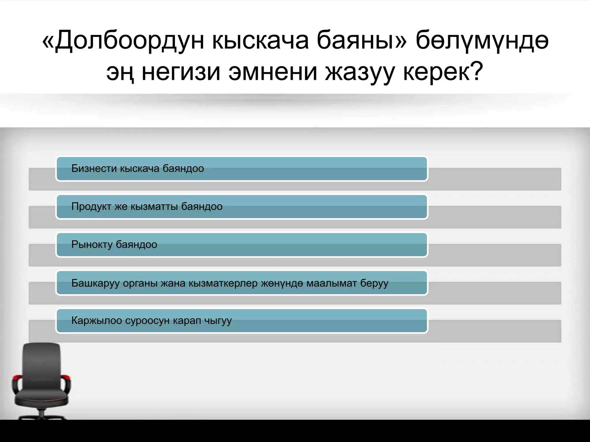 «Долбоордун кыскача баяны» бөлүмүндө
эң негизи эмнени жазуу керек?
Бизнести кыскача баяндоо
Продукт же кызматты баяндоо
Рынокту баяндоо
Башкаруу органы жана кызматкерлер жөнүндө маалымат беруу
Каржылоо суроосун карап чыгуу
 