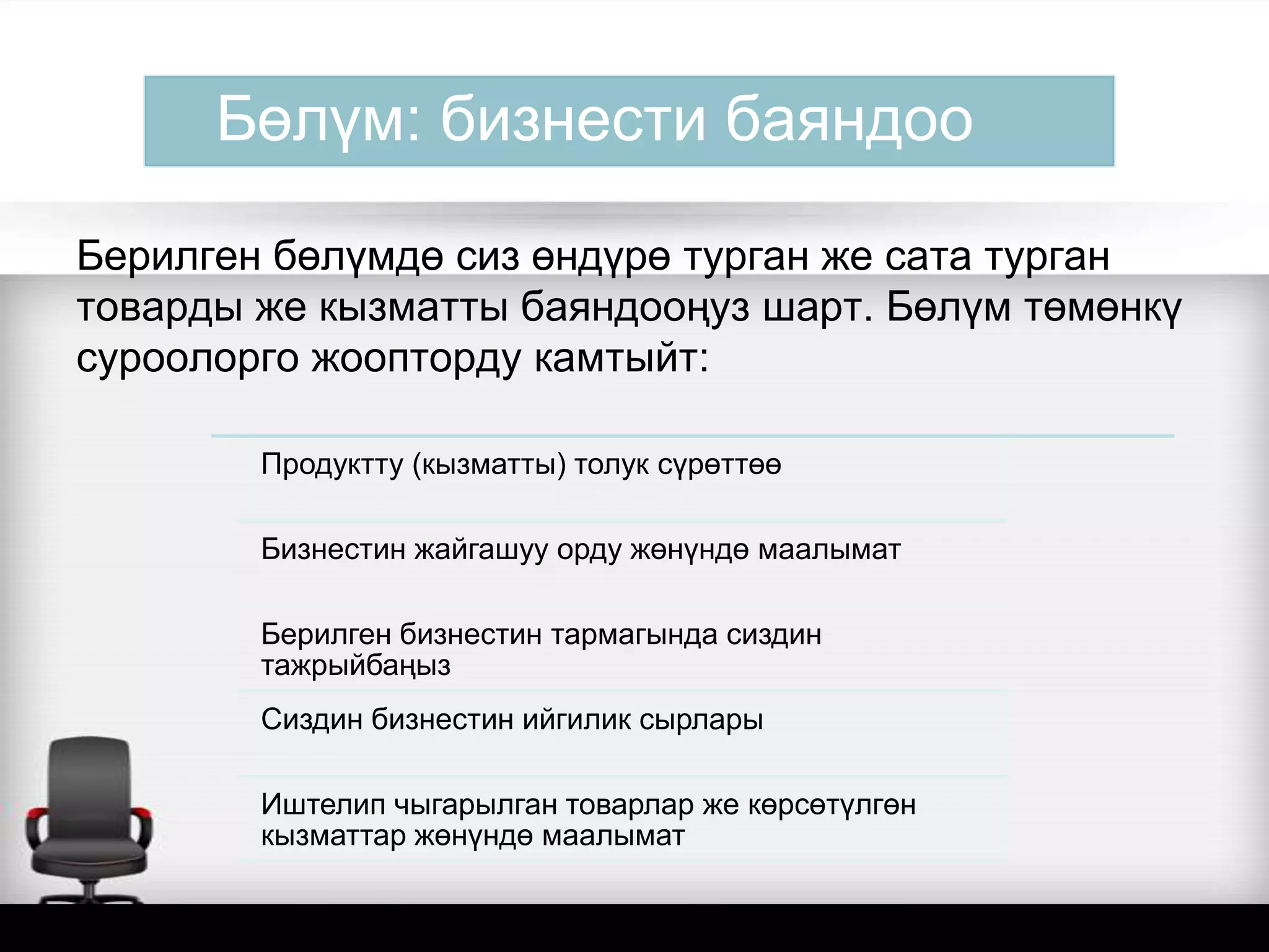 Бөлүм: бизнести баяндоо
Берилген бөлүмдө сиз өндүрө турган же сата турган
товарды же кызматты баяндооңуз шарт. Бөлүм төмөнкү
суроолорго жоопторду камтыйт:
Продуктту (кызматты) толук сүрөттөө
Бизнестин жайгашуу орду жөнүндө маалымат
Берилген бизнестин тармагында сиздин
тажрыйбаңыз
Сиздин бизнестин ийгилик сырлары
Иштелип чыгарылган товарлар же көрсөтүлгөн
кызматтар жөнүндө маалымат
 