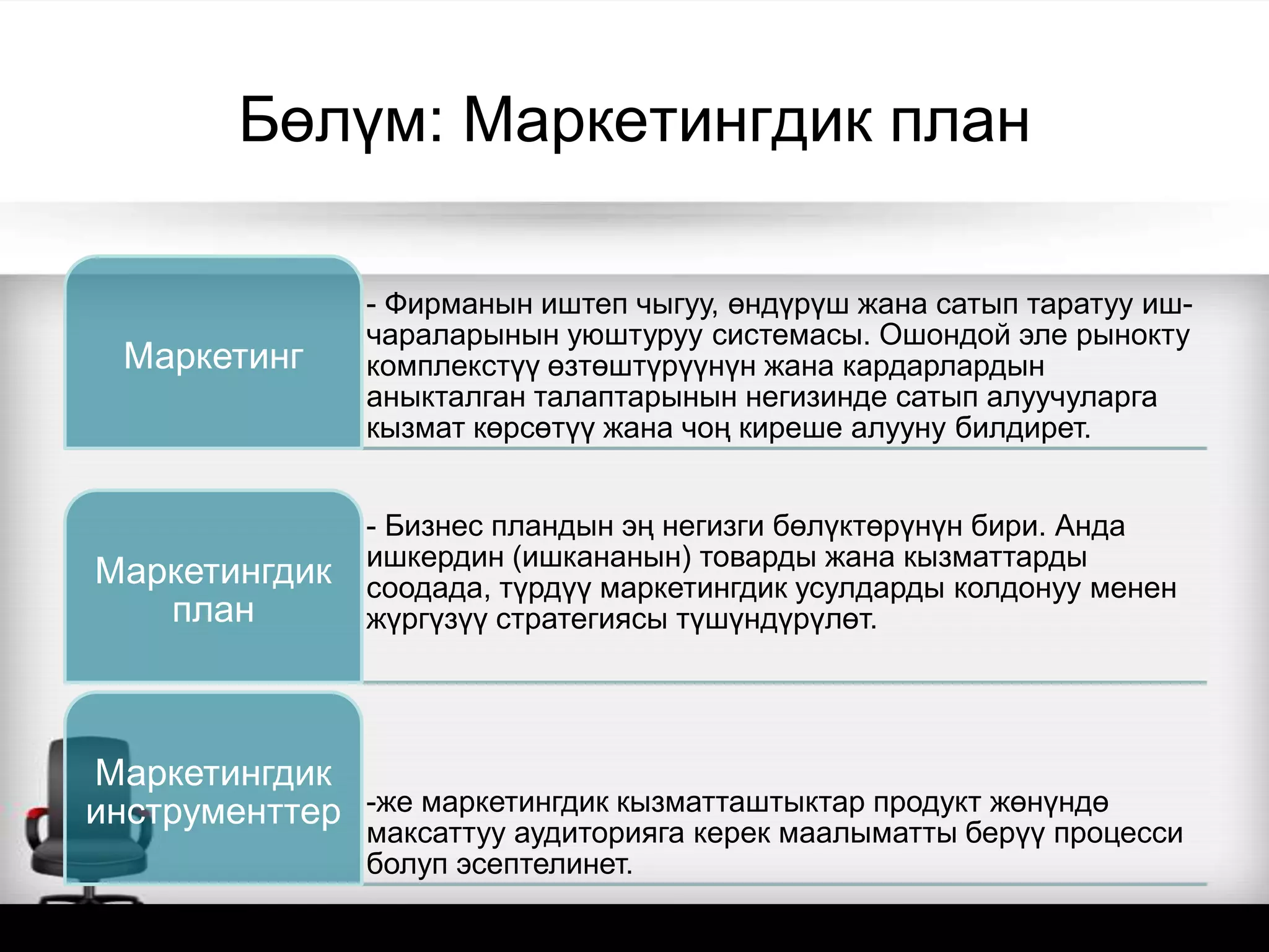 Бөлүм: Маркетингдик план
- Фирманын иштеп чыгуу, өндүрүш жана сатып таратуу иш-
чараларынын уюштуруу системасы. Ошондой эле рынокту
комплекстүү өзтөштүрүүнүн жана кардарлардын
аныкталган талаптарынын негизинде сатып алуучуларга
кызмат көрсөтүү жана чоң киреше алууну билдирет.
Маркетинг
- Бизнес пландын эң негизги бөлүктөрүнүн бири. Анда
ишкердин (ишкананын) товарды жана кызматтарды
соодада, түрдүү маркетингдик усулдарды колдонуу менен
жүргүзүү стратегиясы түшүндүрүлөт.
Маркетингдик
план
-же маркетингдик кызматташтыктар продукт жөнүндө
максаттуу аудиторияга керек маалыматты берүү процесси
болуп эсептелинет.
Маркетингдик
инструменттер
 