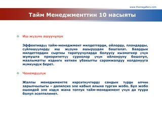 www.themegallery.com
Тайм Менеджменттин 10 насыяты
 Иш жүзүнө ашуучулук
Эффективдүү тайм-менеджмент милдеттерди, ойлорду, пландарды,
сүйлөшүүлөрдү иш жүзүнө ашыруудан башталат. Баардык
милдеттердин сырткы таратуучуларда болуусу кызматкер үчүн
жумушта приоритеттүү суроолор үчүн ойлонууну бошотуп,
маалыматты издөөгө кеткен убакытты сарамжалдуу колдонууга
мүмкүндүк берет.
 Ченемдүүлүк
Жалпы менеджментте көрсөткүчтөрдү сандык түрдө өлчөө
зарылчылыгы – далилсиз эле кабыл алына турган жобо. Бул жобо
ошондой эле өздүк жана топтук тайм-менеджмент үчүн да туура
болуп эсептелинет.
 