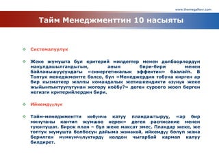 www.themegallery.com
Тайм Менеджменттин 10 насыяты
 Системалуулук
 Жеке жумушта бул критерий милдеттер менен долбоорлордун
макулдашылгандыгын, анын бири-бири менен
байланышуусундагы «синергетикалык эффектин» баалайт. В
Топтук менеджментте болсо, бул «Менеджердин тобуна кирген ар
бир кызматкер жалпы командалык жетишкендикти өзүнүн жеке
жыйынтыктуулугунан жогору коѐбу?» деген суроого жооп берген
негизги критерийлердин бири.
 Ийкемдүүлүк
 Тайм-менеджментти көбүнчө катуу пландаштыруу, «ар бир
минутаны кантип жумшоо керек» деген расписание менен
туюнтушат. Бирок план – бул жеке максат эмес. Пландар жеке, же
топтук жумушта болбосун дайыма жөнөкөй, ийкемдүү болуп жана
берилген мүмкүнчүлүктөрдү колдон чыгарбай кармап калуу
билдирет.
 