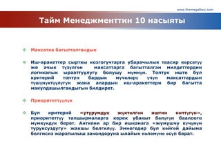 www.themegallery.com
Тайм Менеджменттин 10 насыяты
 Максатка багытталгандык
 Иш-аракеттер сырткы козгогучтарга убарачылык таасир көрсөтүү
же ачык түзүлгөн максаттарга багытталган милдеттердин
логикалык ырааттуулугу болушу мүмкүн. Топтук иште бул
критерий топтун бардык мүчөлөрү үчүн максаттардын
түшүнүктүүлүгүн жана алардын иш-аракеттери бир багытта
макулдашылгандыгын билдирет.
 Приоритеттүүлүк
 Бул критерий «утурумдук жүктөлгөн иштин көптүгүн»,
приоритеттүү тапшырмаларга керек убакыт бөлүгүн баалоого
мүмкүндүк берет. Анткени ар бир ишканага «жумушчу күчүнүн
туруксуздугу» жакшы белгилүү. Эмнегедир бул көйгөй дайыма
белгисиз жаратылыш закондоруна ылайык көлөмүнө өсүп барат.
 
